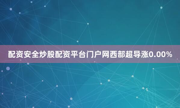 配资安全炒股配资平台门户网西部超导涨0.00%